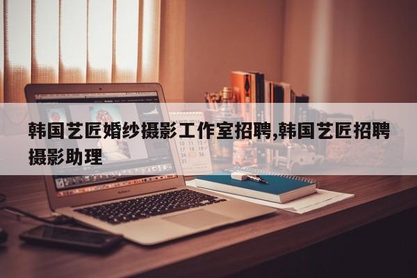 韩国艺匠婚纱摄影工作室招聘,韩国艺匠招聘摄影助理