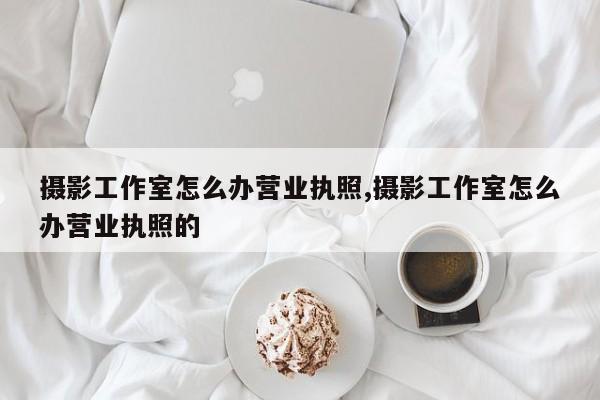 摄影工作室怎么办营业执照,摄影工作室怎么办营业执照的