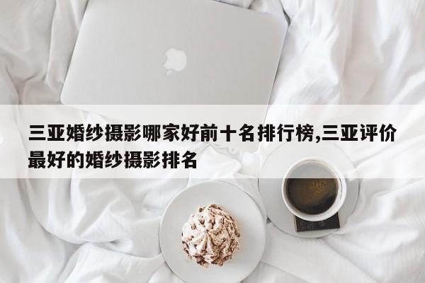 三亚婚纱摄影哪家好前十名排行榜,三亚评价最好的婚纱摄影排名