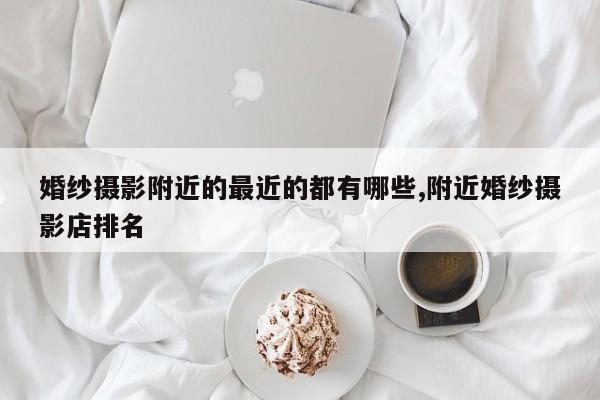 婚纱摄影附近的最近的都有哪些,附近婚纱摄影店排名