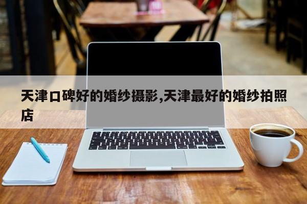 天津口碑好的婚纱摄影,天津最好的婚纱拍照店