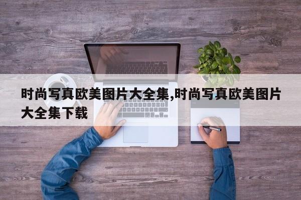 时尚写真欧美图片大全集,时尚写真欧美图片大全集下载