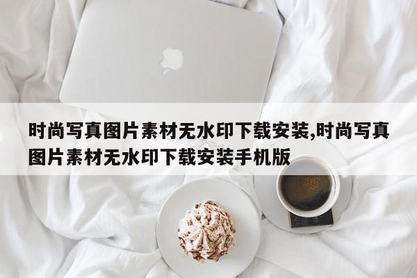 时尚写真图片素材无水印下载安装,时尚写真图片素材无水印下载安装手机版