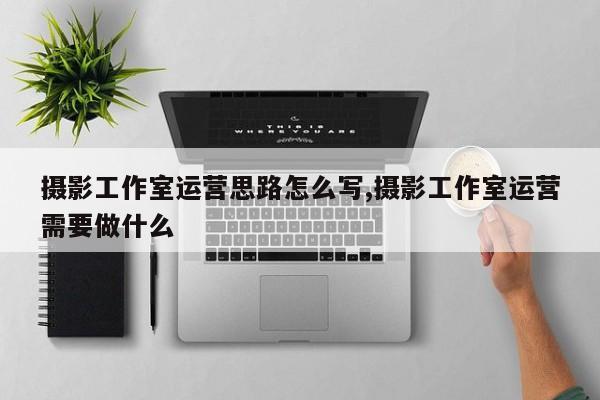 摄影工作室运营思路怎么写,摄影工作室运营需要做什么