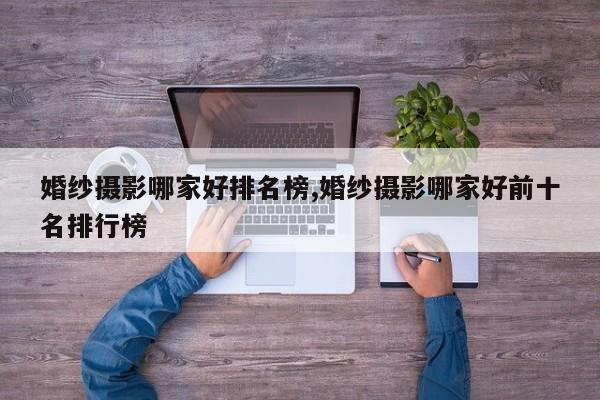 婚纱摄影哪家好排名榜,婚纱摄影哪家好前十名排行榜
