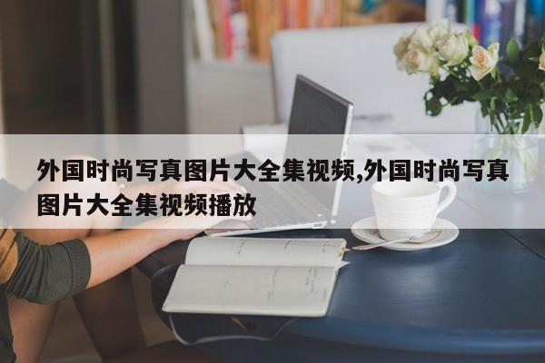 外国时尚写真图片大全集视频,外国时尚写真图片大全集视频播放