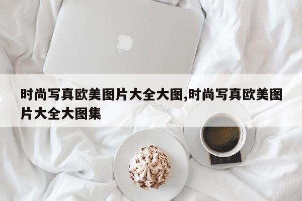 时尚写真欧美图片大全大图,时尚写真欧美图片大全大图集