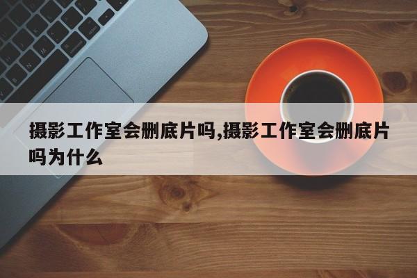 摄影工作室会删底片吗,摄影工作室会删底片吗为什么