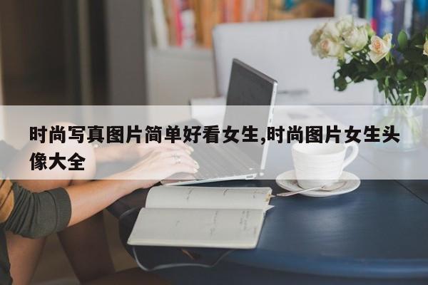 时尚写真图片简单好看女生,时尚图片女生头像大全