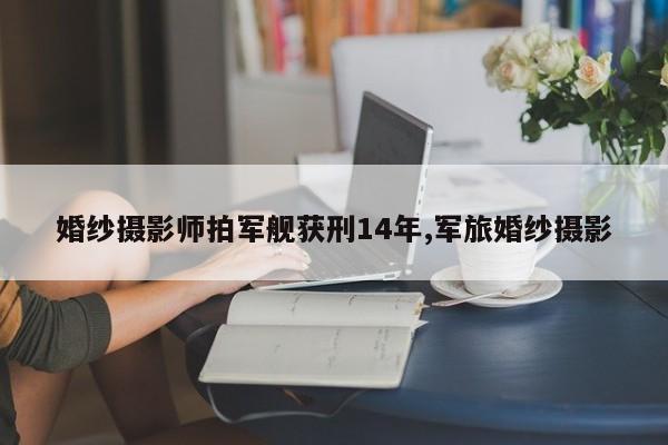 婚纱摄影师拍军舰获刑14年,军旅婚纱摄影