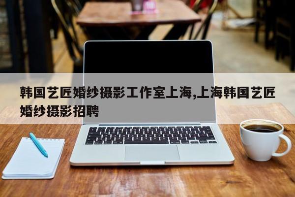 韩国艺匠婚纱摄影工作室上海,上海韩国艺匠婚纱摄影招聘