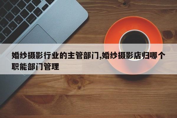 婚纱摄影行业的主管部门,婚纱摄影店归哪个职能部门管理