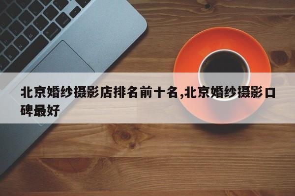 北京婚纱摄影店排名前十名,北京婚纱摄影口碑最好