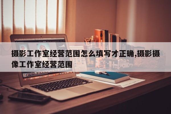 摄影工作室经营范围怎么填写才正确,摄影摄像工作室经营范围