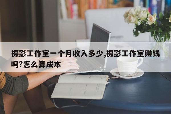 摄影工作室一个月收入多少,摄影工作室赚钱吗?怎么算成本