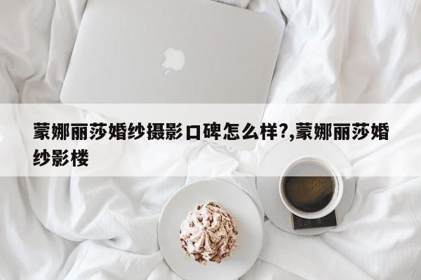 蒙娜丽莎婚纱摄影口碑怎么样?,蒙娜丽莎婚纱影楼