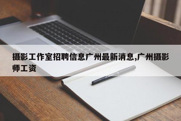 摄影工作室招聘信息广州最新消息,广州摄影师工资