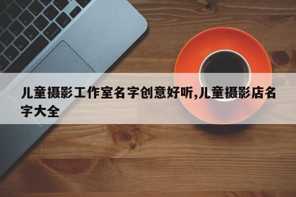 儿童摄影工作室名字创意好听,儿童摄影店名字大全