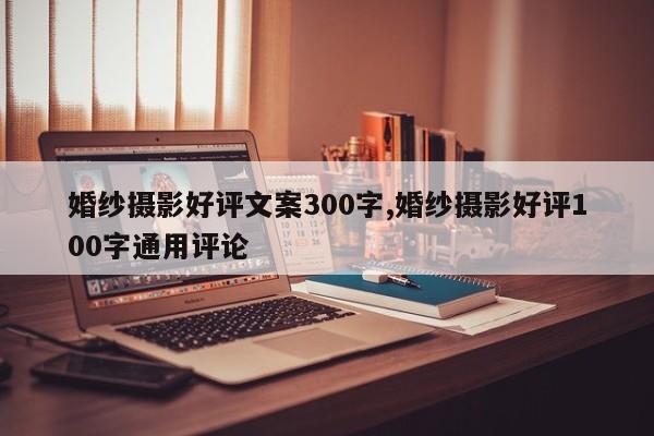婚纱摄影好评文案300字,婚纱摄影好评100字通用评论