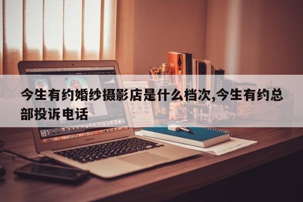 今生有约婚纱摄影店是什么档次,今生有约总部投诉电话